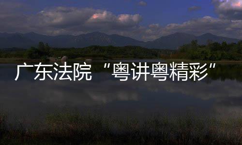 办理论宣广东讲粤精彩讲比粤赛在穗举法院
